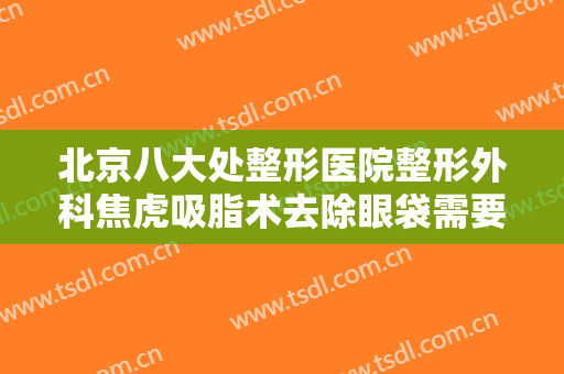 北京八大处整形医院整形外科焦虎吸脂术去除眼袋需要多少钱?可靠吗?