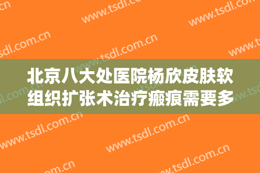 北京八大处医院杨欣皮肤软组织扩张术治疗瘢痕需要多少钱?可靠吗?(八大处整形杨欣)