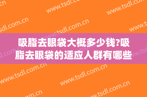 吸脂去眼袋大概多少钱?吸脂去眼袋的适应人群有哪些?(吸脂去眼袋价钱)