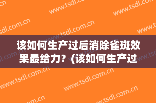 该如何生产过后消除雀斑效果最给力？(该如何生产过后消除雀斑效果最给力呢)