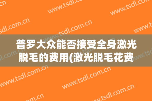 普罗大众能否接受全身激光脱毛的费用(激光脱毛花费)