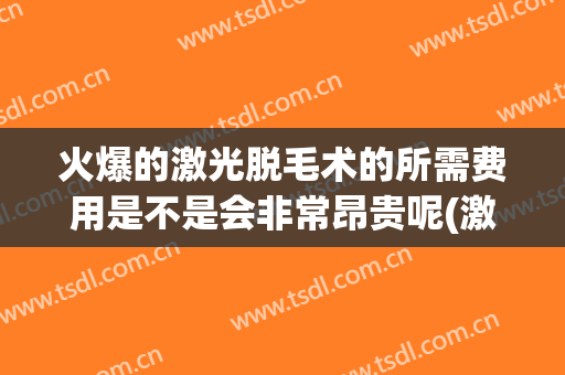 火爆的激光脱毛术的所需费用是不是会非常昂贵呢(激光脱毛费用高吗)