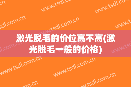 激光脱毛的价位高不高(激光脱毛一般的价格)