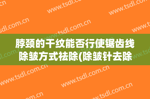 脖颈的干纹能否行使锯齿线除皱方式祛除(除皱针去除颈纹的怎么样)