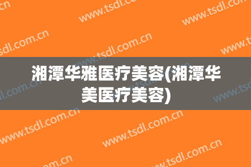 湘潭华雅医疗美容(湘潭华美医疗美容)