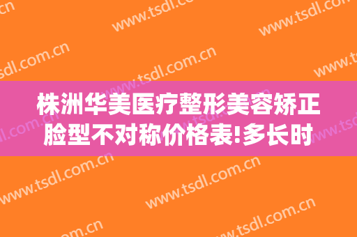 株洲华美医疗整形美容矫正脸型不对称价格表!多长时间恢复?(株洲华美医院)