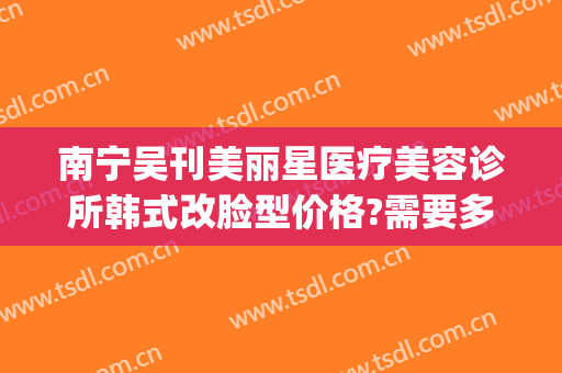 南宁吴刊美丽星医疗美容诊所韩式改脸型价格?需要多久恢复?(南宁韩星整形美容医院)