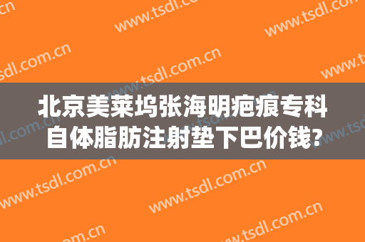 北京美莱坞张海明疤痕专科自体脂肪注射垫下巴价钱?多长时间恢复?(脸部脂肪填充费用)