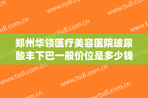 郑州华领医疗美容医院玻尿酸丰下巴一般价位是多少钱?有哪些优势?(郑州华领整形医院价格)