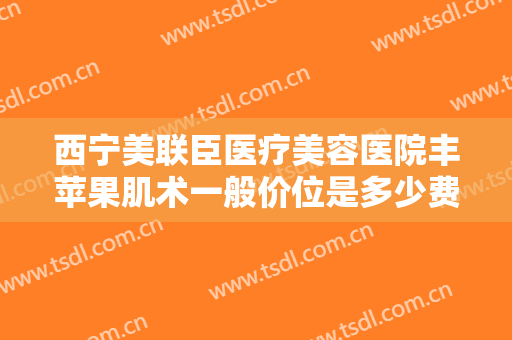 西宁美联臣医疗美容医院丰苹果肌术一般价位是多少费用?需要多久恢复?