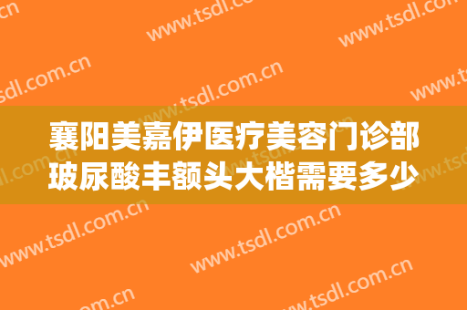 襄阳美嘉伊医疗美容门诊部玻尿酸丰额头大楷需要多少钱?靠谱吗?(襄阳医美整形医院)