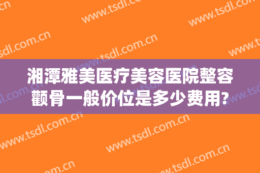 湘潭雅美医疗美容医院整容颧骨一般价位是多少费用?好不好?(湘潭华雅整形医院怎么样)