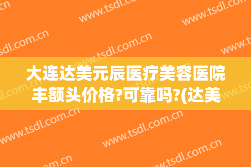 大连达美元辰医疗美容医院丰额头价格?可靠吗?(达美元辰双眼皮谁做得好)