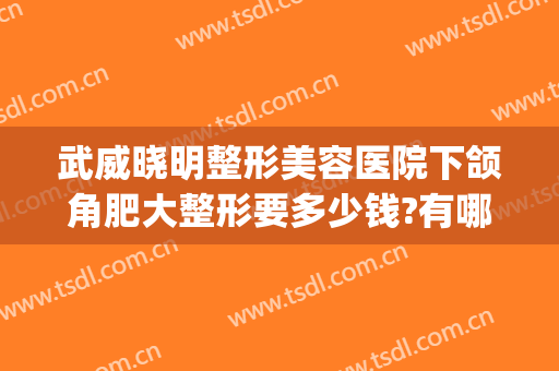 武威晓明整形美容医院下颌角肥大整形要多少钱?有哪些优势?(下颌角整容大概价格)