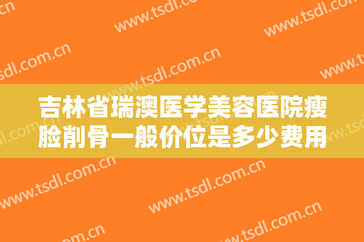 吉林省瑞澳医学美容医院瘦脸削骨一般价位是多少费用?有哪些优势?