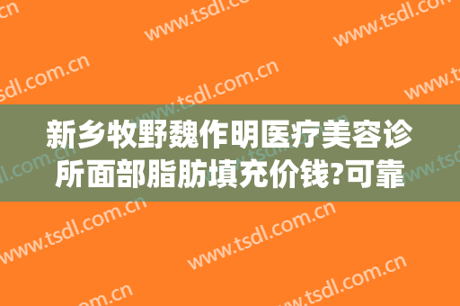 新乡牧野魏作明医疗美容诊所面部脂肪填充价钱?可靠吗?(新乡市魏作明整形医院)