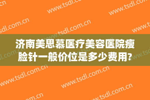 济南美思慕医疗美容医院瘦脸针一般价位是多少费用?可靠吗?(美容医院瘦脸针多少钱)