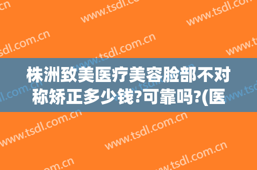 株洲致美医疗美容脸部不对称矫正多少钱?可靠吗?(医美整形失败投诉)