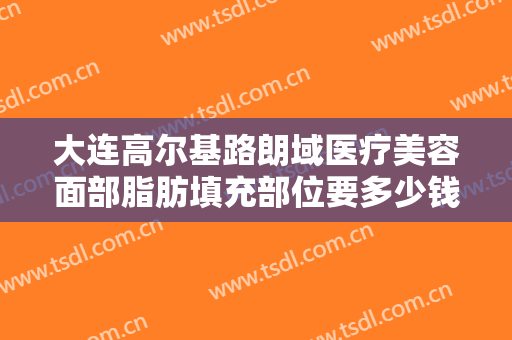 大连高尔基路朗域医疗美容面部脂肪填充部位要多少钱?有哪些优势?