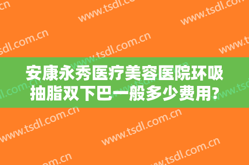 安康永秀医疗美容医院环吸抽脂双下巴一般多少费用?靠谱吗?