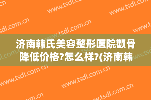 济南韩氏美容整形医院颧骨降低价格?怎么样?(济南韩氏整形双眼皮)