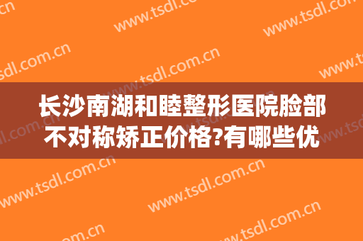 长沙南湖和睦整形医院脸部不对称矫正价格?有哪些优势?(长沙和美医疗整形)
