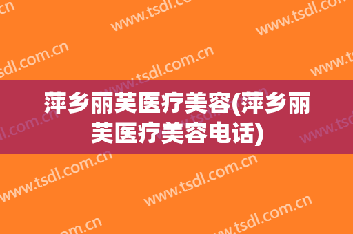 萍乡丽芙医疗美容(萍乡丽芙医疗美容电话)