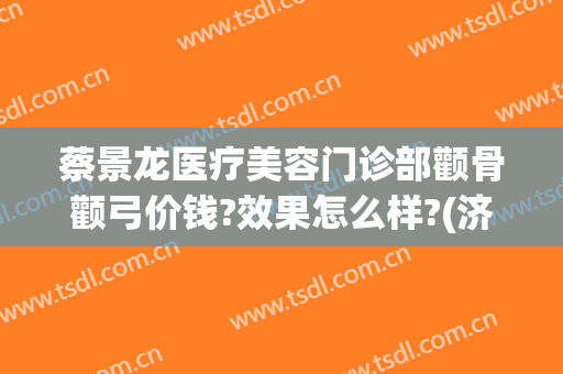 蔡景龙医疗美容门诊部颧骨颧弓价钱?效果怎么样?(济南蔡景龙医疗美容门诊部)