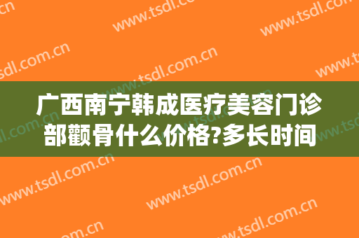 广西南宁韩成医疗美容门诊部颧骨什么价格?多长时间恢复?(北京韩胜整形医院)