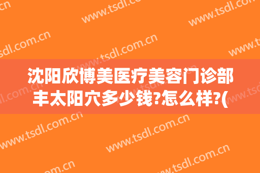 沈阳欣博美医疗美容门诊部丰太阳穴多少钱?怎么样?(沈阳欣博美医疗电话)