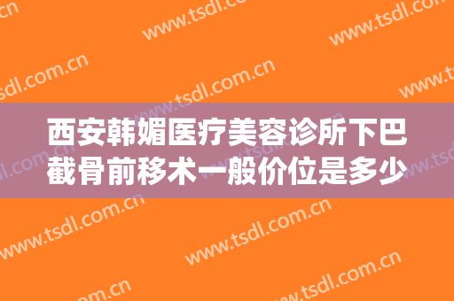 西安韩媚医疗美容诊所下巴截骨前移术一般价位是多少费用?怎么样?(西安西京医院下颌角磨骨手术)