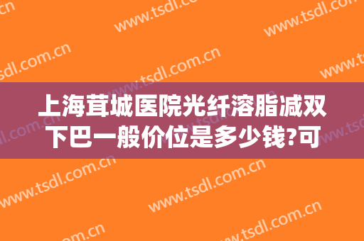 上海茸城医院光纤溶脂减双下巴一般价位是多少钱?可靠吗?(面部光纤溶脂价位)
