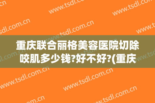 重庆联合丽格美容医院切除咬肌多少钱?好不好?(重庆联合丽格医疗美容医院怎么样)