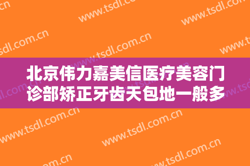 北京伟力嘉美信医疗美容门诊部矫正牙齿天包地一般多少费用?靠谱吗?