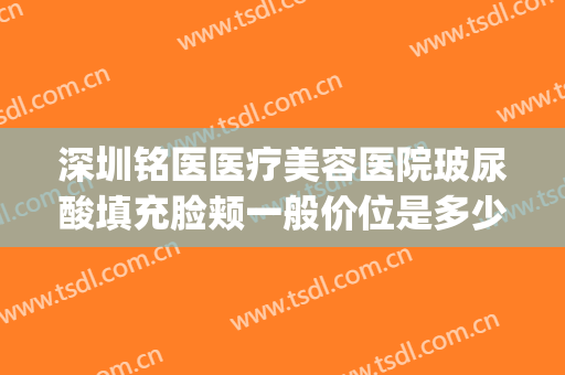 深圳铭医医疗美容医院玻尿酸填充脸颊一般价位是多少钱?可靠吗?(铭医美容整形医院)