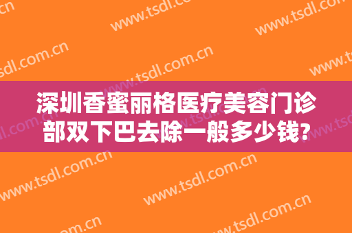 深圳香蜜丽格医疗美容门诊部双下巴去除一般多少钱?效果怎么样?