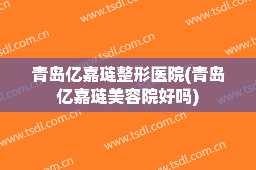 青岛亿嘉琏整形医院(青岛亿嘉琏美容院好吗)