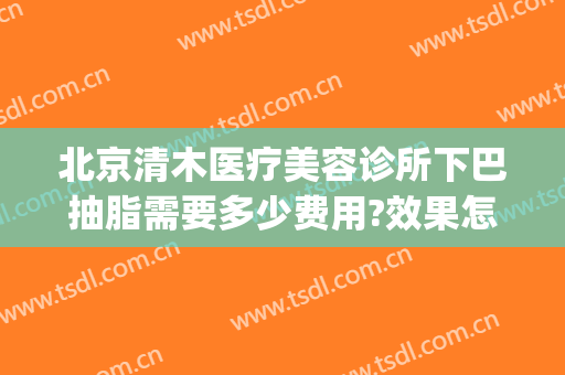 北京清木医疗美容诊所下巴抽脂需要多少费用?效果怎么样?(北京清木医疗美容医院怎么样)