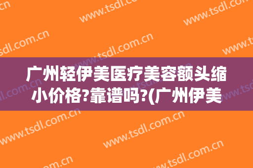 广州轻伊美医疗美容额头缩小价格?靠谱吗?(广州伊美整形医院)
