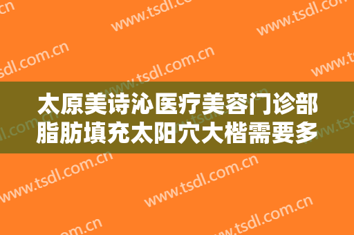 太原美诗沁医疗美容门诊部脂肪填充太阳穴大楷需要多少费用?可靠吗?