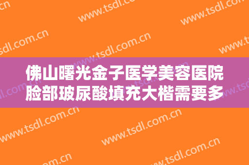 佛山曙光金子医学美容医院脸部玻尿酸填充大楷需要多少费用?需要多久恢复?