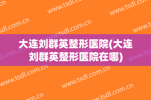 大连刘群英整形医院(大连刘群英整形医院在哪)