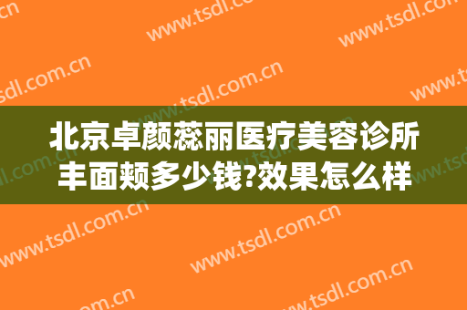 北京卓颜蕊丽医疗美容诊所丰面颊多少钱?效果怎么样?(蕊丽医疗美容医院)