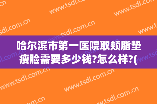 哈尔滨市第一医院取颊脂垫瘦脸需要多少钱?怎么样?(公立医院面部吸脂多少钱)
