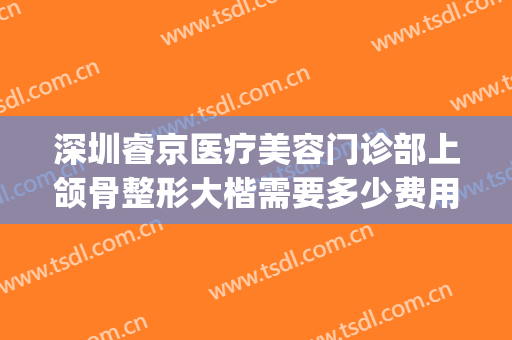 深圳睿京医疗美容门诊部上颌骨整形大楷需要多少费用?贵不贵?(深圳北大医院正颌手术价格)