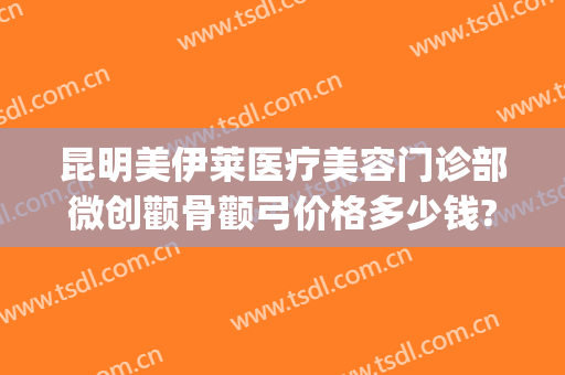 昆明美伊莱医疗美容门诊部微创颧骨颧弓价格多少钱?效果怎么样?(昆明伊莱美整形医院)