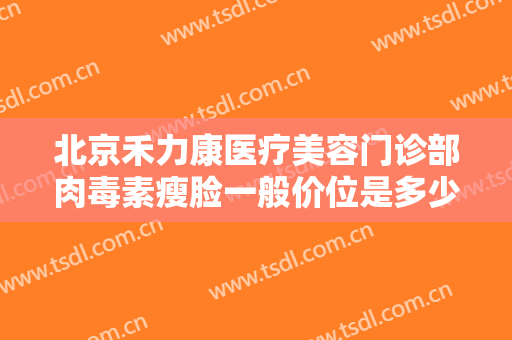 北京禾力康医疗美容门诊部肉毒素瘦脸一般价位是多少?需要多久恢复?