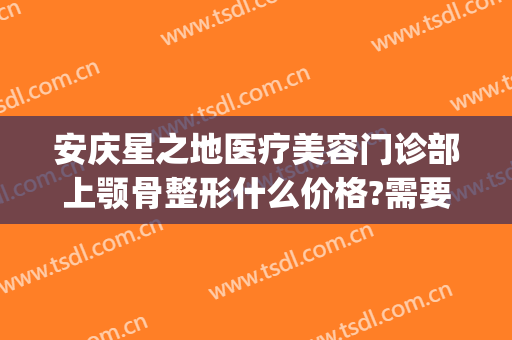 安庆星之地医疗美容门诊部上颚骨整形什么价格?需要多久恢复?(面部颚骨整形多少钱)