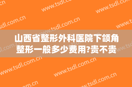 山西省整形外科医院下颌角整形一般多少费用?贵不贵?(下颌角整形手术要多少钱)