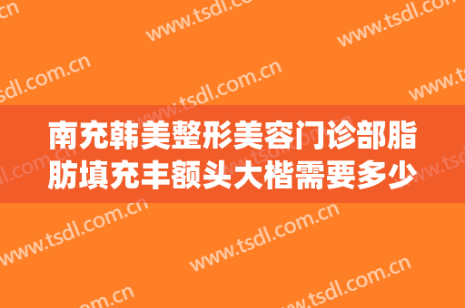 南充韩美整形美容门诊部脂肪填充丰额头大楷需要多少费用?怎么样?(南充医美整形医院)